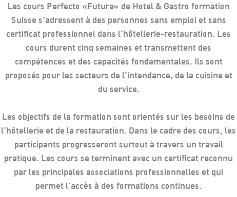 Les cours Perfecto «Futura» de Hotel & Gastro formation Suisse s’adressent à des personnes sans emploi et sans certificat professionnel dans l’hôtellerie-restauration. Les cours durent cinq semaines et transmettent des compétences et des capacités fondamentales. Ils sont proposés pour les secteurs de l’intendance, de la cuisine et du service. Les objectifs de la formation sont orientés sur les besoins de l’hôtellerie et de la restauration. Dans le cadre des cours, les participants progresseront surtout à travers un travail pratique. Les cours se terminent avec un certificat reconnu par les principales associations professionnelles et qui permet l’accès à des formations continues.