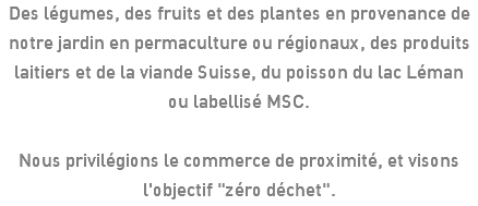 Des légumes, des fruits et des plantes en provenance de notre jardin en permaculture ou régionaux, des produits laitiers et de la viande Suisse, du poisson du lac Léman ou labellisé MSC. Nous privilégions le commerce de proximité, et visons l'objectif "zéro déchet".