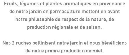 Fruits, légumes et plantes aromatiques en provenance de notre jardin en permaculture mettent en avant notre philosophie de respect de la nature, de production régionale et de saison. Nos 2 ruches pollinisent notre jardin et nous bénéficions de notre propre production de miel.